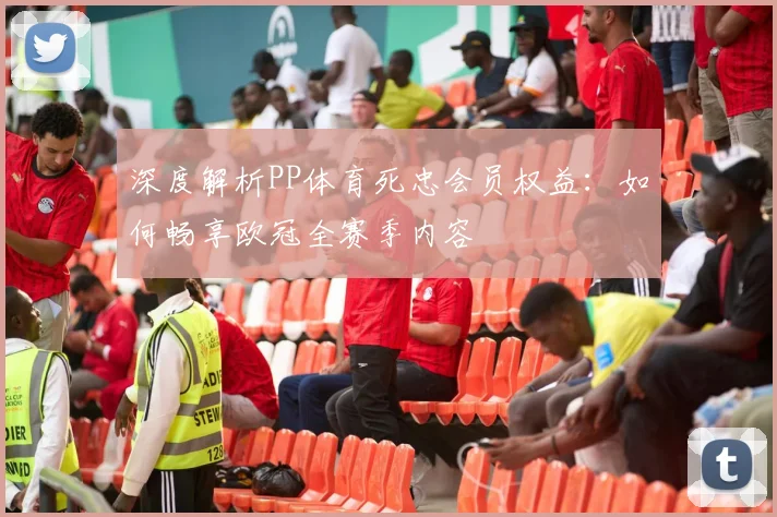 深度解析PP体育死忠会员权益：如何畅享欧冠全赛季内容