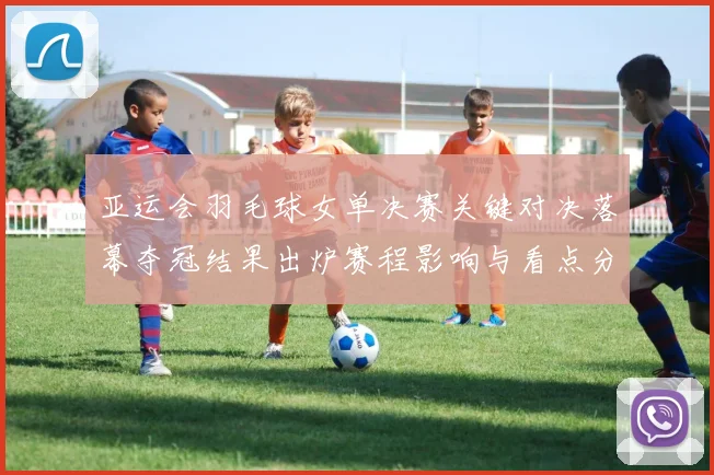 亚运会羽毛球女单决赛关键对决落幕夺冠结果出炉赛程影响与看点分析