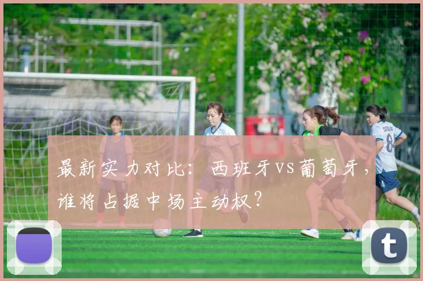 最新实力对比：西班牙vs葡萄牙，谁将占据中场主动权？