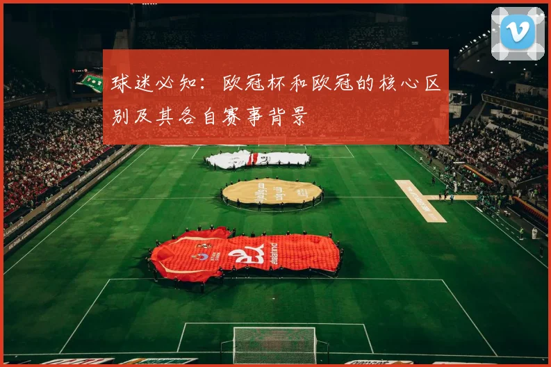 球迷必知：欧冠杯和欧冠的核心区别及其各自赛事背景
