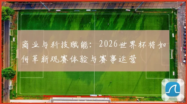商业与科技赋能：2026世界杯将如何革新观赛体验与赛事运营