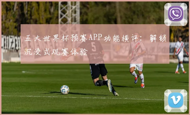 五大世界杯预赛APP功能横评：解锁沉浸式观赛体验