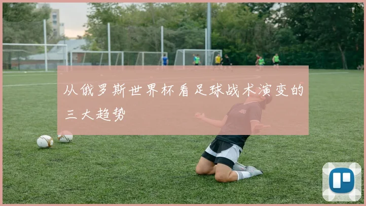 从俄罗斯世界杯看足球战术演变的三大趋势