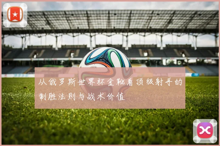 从俄罗斯世界杯金靴看顶级射手的制胜法则与战术价值