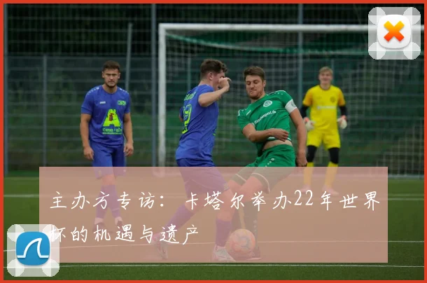 主办方专访:卡塔尔举办22年世界杯的机遇与遗产