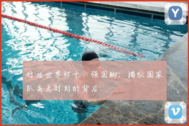 对话世界杯十六强国脚:揭秘国家队高光时刻的背后
