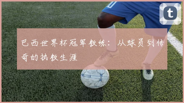 巴西世界杯冠军教练：从球员到传奇的执教生涯