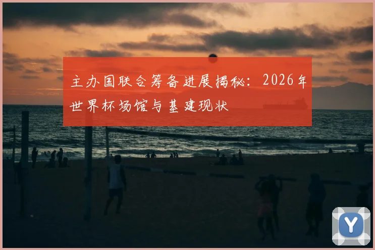 主办国联合筹备进展揭秘:2026年世界杯场馆与基建现状