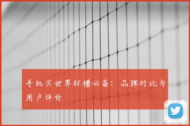 手机买世界杯槽必备:品牌对比与用户评价