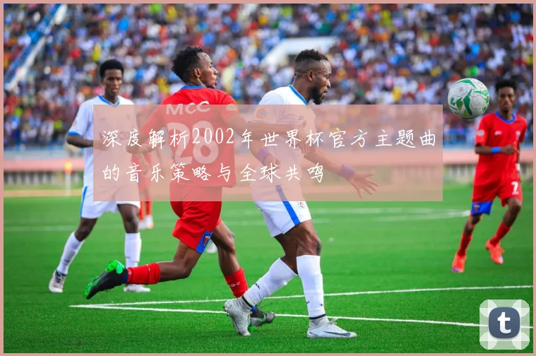 深度解析2002年世界杯官方主题曲的音乐策略与全球共鸣