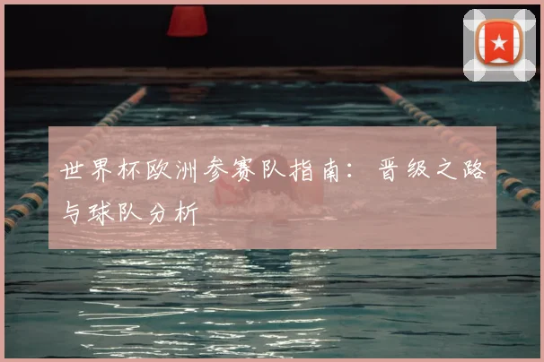 世界杯欧洲参赛队指南:晋级之路与球队分析