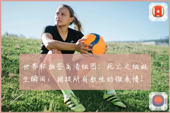 世界杯抽签高清组图:死亡之组诞生瞬间,捕捉所有教练的微表情!