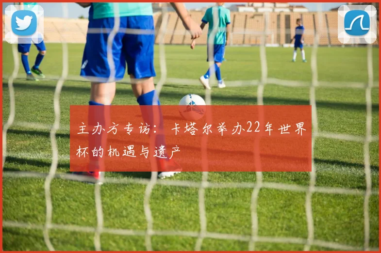 主办方专访:卡塔尔举办22年世界杯的机遇与遗产