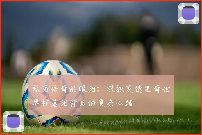 绿茵传奇的眼泪：深挖莫德里奇世界杯落泪背后的复杂心绪